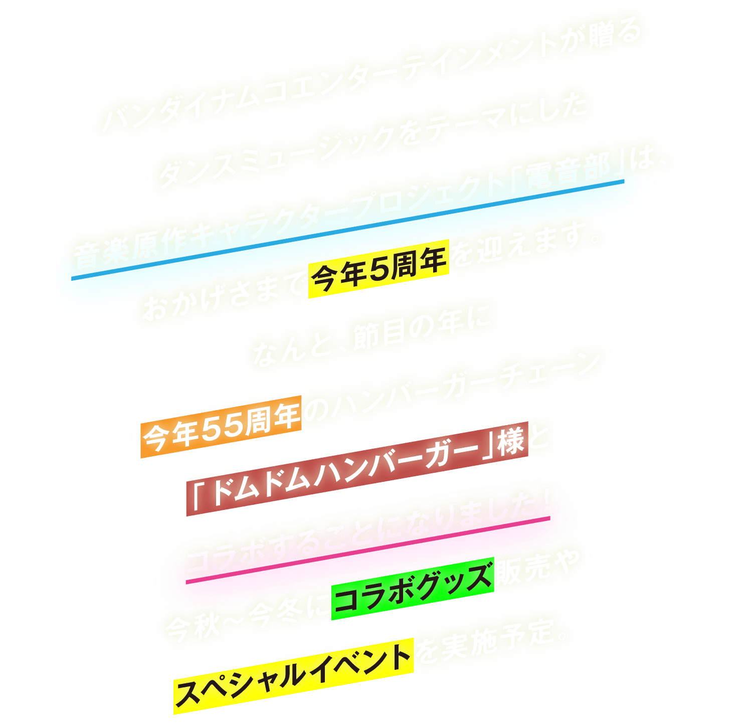 バンダイナムコエンターテインメントが贈るダンスミュージックをテーマにした音楽原作キャラクタープロジェクト「電音部」は、おかげさまで今年5周年を迎えます。なんと、節目の年に今年55周年のハンバーガーチェーン「ドムドムハンバーガー」様とコラボすることになりました！今秋～今冬にコラボグッズ販売やスペシャルイベントを実施予定。